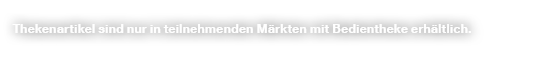 Thekenartikel sind nur in teilnehmenden M rkten mit Bedientheke erh ltlich.